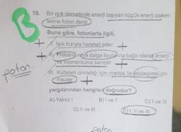 10. Bir ışık demetinde enerji taşıyan küçük enerji paket-
Terine foton denir
B
poton
Buna göre, fotonlarla ilgili,
+
Işık hızıyla hareket eder. +
+ Frekans veya dalga boylağına bağlı olarak enerji
ve momentuma sahiptir. +
111. Kütleleri olmadığı için madde ile etkileşime gir-
mezler +
yargılarından hangilere doğrudur?
A) Yalnız
B) I vel
C) I ve II
D) Il ve III
E) I, II ve II
poton
