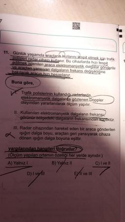 NO
11. Günlük yaşamda araçların hızlarını tespit etmek için trafik
polisleri radar cihazı kullanır. Bu cihazlarda hızı tespit
edilmek istenilen araca elektromanyetik dalgalar gönderilir
ve araçtan yansıyan dalgaların frekans değişikliğine
bakılarak aracın hızı hesaplanır.
1
Buna göre,
Trafik polislerinin kullandığı radarlarda,
elektromanyetik dalgalarda gözlenen Doppler
olayından yararlanılarak ölçüm yapılır.
II. Kullanılan elektromanyetik dalgaların frekansı,
görünür bölgedeki dalgaların frekansından küçüktür.
III. Radar cihazından hareket eden bir araca gönderilen
işığın dalga boyu, araçtan geri yansıyarak cihaza
dönen ışığın dalga boyuna eşittir.
yargılarından hangileri doğrudur?
(Ölçüm yapılan ortamın özelliği her yerde aynıdır.)
A) Yalnız!
B) Yalnız 11
C) I ve II
D) Iver
ve III
oling
Exlive
