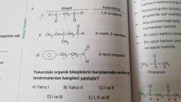 4.
Adlandırma
1,3-propanal
Bileşik
O=C – CH2-C = 0
B 2
H
karbonil karbonuna enk
Karbonil grubu zincirin
gruplarda eşit uzaklıkta
0
Palme Yayınevi
3-metil-3-pentenal
ck-toc.com,
U. CH3-CH=C-CH2-C-H
angisinin adı
Ana zincire bağlı farklı
numaraları belirtilir.
En uzun karbon zincir
En uzun karbon zinci
ve sayısı belirtilir.
CH3
=O
IH.
-CH2-CH2-C
3-fenil propana
O
3
mal
H
at
1
CH3 – C- CH3
- CH₂
Propanon
2
Yukarıdaki organik bileşiklerin karşılarında verilen ad-
landırmalardan hangileri yanlıştır?
A) Yalnız!
B) Yalnız II
C) I ve II
O
O
11
CH3 -C-CH2-C-CH2
2 3
4 5
D) I ve III
E) I, II ve III
