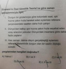 Einstein'in Özel Görelilik Teorisi'ne göre zaman
genişlemesiyle ilgili;
I. Durgun bir gözlemciye göre kolundaki saat, işik
hızına yakın hızla hareket eden eylemsiz referans
çerçevesindeki saatten daha hızlı çalışır.
II. Dünya'dan kalkıp ışık hızına yakın hızla seyahat eden
uzay aracının yolcuları Dünya'daki insanlara göre daha
fazla yaşlanır.
III. Has zaman, daima olayın gerçekleştiği eylemsiz
referans sisteminde durgun olan bir saatin ölçtüğü
süredir.
yargılarından hangileri doğrudur?
A) Yalnız!
B) I ve II
D) Il ve III
C) I ve III
E) I, II e III