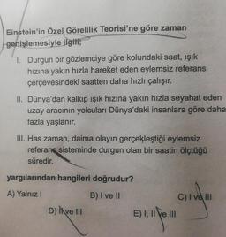 Einstein'in Özel Görelilik Teorisi'ne göre zaman
genişlemesiyle ilgili;
I. Durgun bir gözlemciye göre kolundaki saat, işik
hızına yakın hızla hareket eden eylemsiz referans
çerçevesindeki saatten daha hızlı çalışır.
II. Dünya'dan kalkıp ışık hızına yakın hızla seyahat eden
uzay aracının yolcuları Dünya'daki insanlara göre daha
fazla yaşlanır.
III. Has zaman, daima olayın gerçekleştiği eylemsiz
referans sisteminde durgun olan bir saatin ölçtüğü
süredir.
yargılarından hangileri doğrudur?
A) Yalnız!
B) I ve II
D) Il ve III
C) I ve III
E) I, II e III
