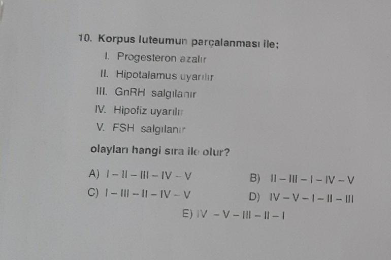 10. Korpus luteumun parçalanması ile:
1. Progesteron azalır
II. Hipotalamus uyarilir
III. GnRH salgılanır
IV. Hipofiz uyarılı
V. FSH salgılanır
olayları hangi sıra ile olur?
A) I - II - III-IV-V
B) II - III - I - IV-V
C) I - III - 11 - IV-V
D) IV-V-1 - || 