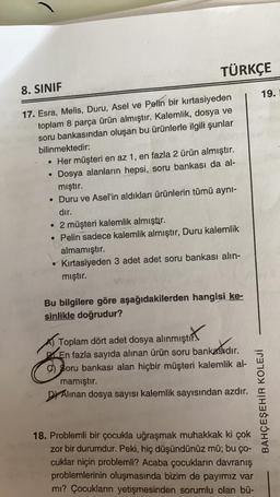 TÜRKÇE
8. SINIF
19.
17. Esra, Melis, Duru, Asel ve Pelin bir kırtasiyeden
toplam 8 parça ürün almıştır. Kalemlik, dosya ve
soru bankasından oluşan bu ürünlerle ilgili şunlar
bilinmektedir:
• Her müşteri en az 1, en fazla 2 ürün almıştır.
Dosya alanların hepsi, soru bankası da al-
mıştır.
• Duru ve Asel'in aldıkları ürünlerin tümü ayni-
dır.
• 2 müşteri kalemlik almıştır.
• Pelin sadece kalemlik almıştır, Duru kalemlik
almamıştır.
Kırtasiyeden 3 adet adet soru bankası alin-
mıştır.
Bu bilgilere göre aşağıdakilerden hangisi ke-
sinlikle doğrudur?
amıştırt
Toplam dört adet dosya alınmıştır.
.
En fazla sayıda alınan ürün soru bankasıdır.
9) Soru bankası alan hiçbir müşteri kalemlik al-
mamıştır.
Dr Alinan dosya sayısı kalemlik sayısından azdır.
BAHÇEŞEHİR KOLEJİ
18. Problemli bir çocukla uğraşmak muhakkak ki çok
zor bir durumdur. Peki, hiç düşündünüz mü; bu ço-
cuklar niçin problemli? Acaba çocukların davranış
problemlerinin oluşmasında bizim de payimiz var
mi? Çocukların yetişmesinden sorumlu olan bü-