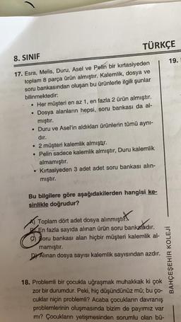 TÜRKÇE
8. SINIF
19.
17. Esra, Melis, Duru, Asel ve Pelin bir kırtasiyeden
toplam 8 parça ürün almıştır. Kalemlik, dosya ve
soru bankasından oluşan bu ürünlerle ilgili şunlar
bilinmektedir:
• Her müşteri en az 1, en fazla 2 ürün almıştır.
Dosya alanların hepsi, soru bankası da al-
mıştır.
• Duru ve Asel'in aldıkları ürünlerin tümü ayni-
dır.
• 2 müşteri kalemlik almıştır.
• Pelin sadece kalemlik almıştır, Duru kalemlik
almamıştır.
Kırtasiyeden 3 adet adet soru bankası alin-
mıştır.
Bu bilgilere göre aşağıdakilerden hangisi ke-
sinlikle doğrudur?
amıştırt
Toplam dört adet dosya alınmıştır.
.
En fazla sayıda alınan ürün soru bankasıdır.
9) Soru bankası alan hiçbir müşteri kalemlik al-
mamıştır.
Dr Alinan dosya sayısı kalemlik sayısından azdır.
BAHÇEŞEHİR KOLEJİ
18. Problemli bir çocukla uğraşmak muhakkak ki çok
zor bir durumdur. Peki, hiç düşündünüz mü; bu ço-
cuklar niçin problemli? Acaba çocukların davranış
problemlerinin oluşmasında bizim de payimiz var
mi? Çocukların yetişmesinden sorumlu olan bü-
