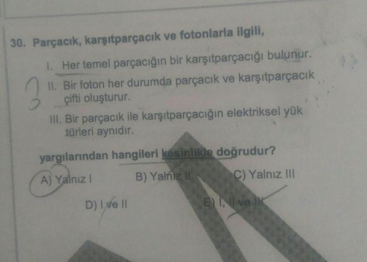 30. Parçacık, karşıtparçacık ve fotonlarla ilgili,
1. Her temel parçacığın bir karşıtparçacığı bulunur.
II. Bir foton her durumda parçacık ve karşıtparçacık
çifti oluşturur.
.
III. Bir parçacık ile karşıtparçacığın elektriksel yük
türleri aynıdır.
yargılar