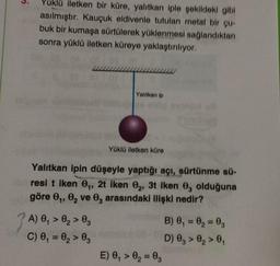 3.
Yuklü iletken bir küre, yalıtkan iple şekildeki gibi
asılmıştır. Kauçuk eldivenle tutulan metal bir qur
buk bir kumaşa sürtülerek yüklenmesi sağlandıktan
sonra yüklü iletken küreye yaklaştırılıyor.
Yalitkan ip
Yüklü iletken küre
Yalitkan ipin düşeyle yaptığı açı, sürtünme sü-
resi t iken ,, 2t iken 0, 3t Iken 0, olduğuna
göre ,, e, ve , arasındaki ilişki nedir?
A) , > 0, > 03
C) 0, = 0, > 0
B) 0,= 0, = 0,
D) 0, > 0, >,
E) 0, > 0= 0