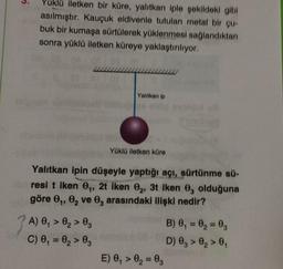 3.
Yuklü iletken bir küre, yalıtkan iple şekildeki gibi
asılmıştır. Kauçuk eldivenle tutulan metal bir qur
buk bir kumaşa sürtülerek yüklenmesi sağlandıktan
sonra yüklü iletken küreye yaklaştırılıyor.
Yalitkan ip
Yüklü iletken küre
Yalitkan ipin düşeyle yaptığı açı, sürtünme sü-
resi t iken ,, 2t iken 0, 3t Iken 0, olduğuna
göre ,, e, ve , arasındaki ilişki nedir?
A) , > 0, > 03
C) 0, = 0, > 0
B) 0,= 0, = 0,
D) 0, > 0, >,
E) 0, > 0= 0
