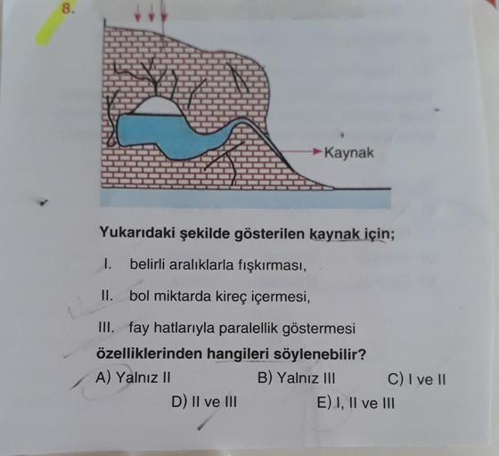 8.
→ Kaynak
Yukarıdaki şekilde gösterilen kaynak için;
1.
belirli aralıklarla fışkırması,
II. bol miktarda kireç içermesi,
III. fay hatlarıyla paralellik göstermesi
özelliklerinden hangileri söylenebilir?
A) Yalnız II
B) Yalnız III C) I ve II
D) II ve III
E) I, II ve III