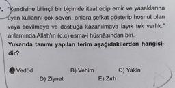 . "Kendisine bilinçli bir biçimde itaat edip emir ve yasaklarına
uyan kullarını çok seven, onlara şefkat gösterip hoşnut olan
veya sevilmeye ve dostluğa kazanılmaya layık tek varlık."
anlamında Allah'ın (c.c) esma-i hüsnâsından biri.
Yukarıda tanımı yapılan terim aşağıdakilerden hangisi-
dir?
Vedúd
B) Vehim
C) Yakin
E) Zırh
D) Ziynet