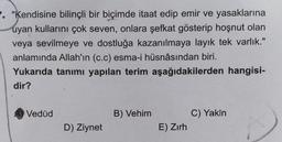 . "Kendisine bilinçli bir biçimde itaat edip emir ve yasaklarına
uyan kullarını çok seven, onlara şefkat gösterip hoşnut olan
veya sevilmeye ve dostluğa kazanılmaya layık tek varlık."
anlamında Allah'ın (c.c) esma-i hüsnâsından biri.
Yukarıda tanımı yapılan terim aşağıdakilerden hangisi-
dir?
Vedúd
B) Vehim
C) Yakin
E) Zırh
D) Ziynet
