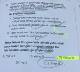 5. Cumhuriyetin ilk yıllarında; Malatya'da dokuma,
Karabük'te demir-celik, Uşak'ta şeker, Beykoz da
deri işleme fabrikaları kurulmuştur.
Bu bilgilere bakılarak;
1. Çalışanlara sendika hakkı tanınmalı ve
çalışanlara amele yerine işçi denilmelidir.
II. Özel teşebbüse destek olacak milli bankalar
kurulmalıdır.
ill. Ham maddesi ülke içerisinden sağlanacak
sanayi kolları kurulmalıdır
urulm
İzmir İktisat Kongresi'nde alınan yukarıdaki
kararlardan hangileri doğrultusunda bu
fabrikaların kurulduğu söylenebilir?
A) Yalnız
B) Yalnız 11
C) Yalnız III
D) I ve II
E) I, II ve III
