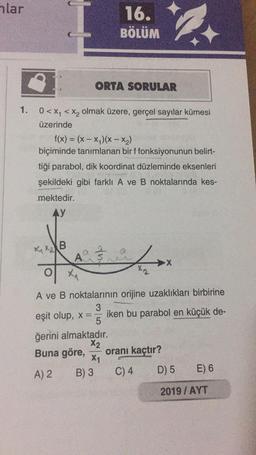 hlar
16.
BÖLÜM
ORTA SORULAR
1. 0<xy < Xz olmak üzere, gerçel sayılar kümesi
üzerinde
f(x) = (x - x)(x -- x2)
biçiminde tanımlanan bir f fonksiyonunun belirt-
tiği parabol, dik koordinat düzleminde eksenleri
şekildeki gibi farklı A ve B noktalarında kes-
mektedir.
AY
XXXB
fulo
A
of
F
XA
A ve B noktalarının orijine uzaklıkları birbirine
3
eşit olup, x== iken bu parabol en küçük de-
5
ğerini almaktadır.
X2
Buna göre, oranı kaçtır?
X1
A) 2 B) 3 C) 4 D) 5 E) 6
2019 / AYT