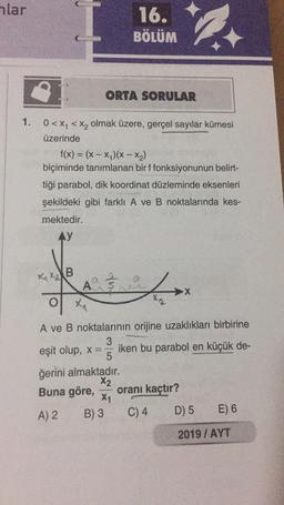 hlar
16.
BÖLÜM
ORTA SORULAR
1. 0<xy < Xz olmak üzere, gerçel sayılar kümesi
üzerinde
f(x) = (x - x)(x -- x2)
biçiminde tanımlanan bir f fonksiyonunun belirt-
tiği parabol, dik koordinat düzleminde eksenleri
şekildeki gibi farklı A ve B noktalarında kes-
mektedir.
AY
XXXB
fulo
A
of
F
XA
A ve B noktalarının orijine uzaklıkları birbirine
3
eşit olup, x== iken bu parabol en küçük de-
5
ğerini almaktadır.
X2
Buna göre, oranı kaçtır?
X1
A) 2 B) 3 C) 4 D) 5 E) 6
2019 / AYT
