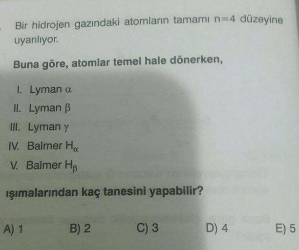 Bir hidrojen gazındaki atomların tamamı n=4 düzeyine
uyarılıyor.
Buna göre, atomlar temel hale dönerken,
I. Lyman a
II. Lyman B
III. Lyman y
IV. Balmer Ha
V. Balmer HB
işımalarından kaç tanesini yapabilir?
A) 1
B) 2
C) 3
D) 4
E) 5