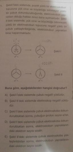 1.
Şekill'deki sistemde, pozitif yüklu bir elektroskobun
topuzuna yük cinsi ve büyükluğu bilinmeyen yüklü
bir çubuk dokundurulduğunda, elektroskobun yap-
rakları olduğu halden biraz daha açılmaktadır. Şekil
il'deki sistemde, yük cinsi ve büyüklüğü bilinmeyen
yüklü bir elektroskobun topuzuna negatif yüklü bir
çubuk yaklaştırıldığında, elektroskobun yaprakları
biraz kapanmaktadır.
Şekil
A
Şekil 11
Buna göre, aşağıdakilerden hangisi doğrudur?
A) Şekil I'deki sistemde çubuk negatif yüklüdür.
B) Şekil II'deki sistemde elektroskop negatif yüklü-
dür.
C) Şekill'deki sistemde çubuk elektroskoba dokun-
durulduktan sonra, çubuğun proton sayısı artar.
D) Şekill'deki sistemde çubuk elektroskoba dokun-
durulduktan sonra, elektroskobun yaprakların-
daki elektron sayısı azalır.
E) Şekil Il'deki sistemde çubuk elektroskoba yak-
laştırıldıktan sonra, elektroskobun yaprakların-
daki elektron sayısı azalır.