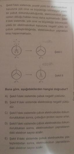 1.
Şekill'deki sistemde, pozitif yüklu bir elektroskobun
topuzuna yük cinsi ve büyükluğu bilinmeyen yüklü
bir çubuk dokundurulduğunda, elektroskobun yap-
rakları olduğu halden biraz daha açılmaktadır. Şekil
il'deki sistemde, yük cinsi ve büyüklüğü bilinmeyen
yüklü bir elektroskobun topuzuna negatif yüklü bir
çubuk yaklaştırıldığında, elektroskobun yaprakları
biraz kapanmaktadır.
Şekil
A
Şekil 11
Buna göre, aşağıdakilerden hangisi doğrudur?
A) Şekil I'deki sistemde çubuk negatif yüklüdür.
B) Şekil II'deki sistemde elektroskop negatif yüklü-
dür.
C) Şekill'deki sistemde çubuk elektroskoba dokun-
durulduktan sonra, çubuğun proton sayısı artar.
D) Şekill'deki sistemde çubuk elektroskoba dokun-
durulduktan sonra, elektroskobun yaprakların-
daki elektron sayısı azalır.
E) Şekil Il'deki sistemde çubuk elektroskoba yak-
laştırıldıktan sonra, elektroskobun yaprakların-
daki elektron sayısı azalır.
