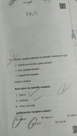 D) Il ve il
OX
tko
1
1
14. Günlük hayatta kullanılan bir temizlik maddesi ile ilgili,
• Hidrofil ve hidrofob uçlara sahiptir.
• Sulu çözeltisi baziktir.
• Organik bir bileşiktir.
bilgileri veriliyor.
Buna göre, bu temizlik maddesi,
A
1. Sabun
II. Deterjan
III. Kireç kaymağı
verilenlerden hangileri olabilir?
C) Yalnız
B) Yalnız 11
A) Yalnız !
E) Il ve III
DV
ve 10