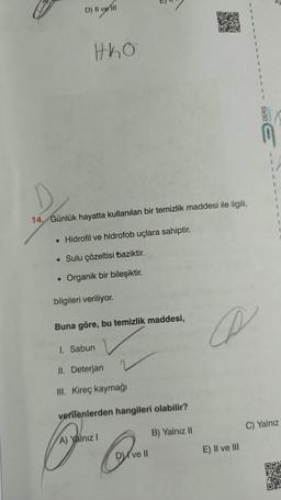 D) Il ve il
OX
tko
1
1
14. Günlük hayatta kullanılan bir temizlik maddesi ile ilgili,
• Hidrofil ve hidrofob uçlara sahiptir.
• Sulu çözeltisi baziktir.
• Organik bir bileşiktir.
bilgileri veriliyor.
Buna göre, bu temizlik maddesi,
A
1. Sabun
II. Deterjan
III. Kireç kaymağı
verilenlerden hangileri olabilir?
C) Yalnız
B) Yalnız 11
A) Yalnız !
E) Il ve III
DV
ve 10
