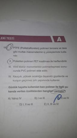 LERİ TESTİ
A
11
PTFE (Politetrafloreten) polimeri tencere ve tava
gibi mutfak malzemelerinin iç yüzeylerinde kulla-
nilir.
11. Polietilen polimeri PET kısaltması ile harflendirilir.
III. Vinil klorür monomerinin polimerleşmesi sonu-
cunda PVC polimeri elde edilir.
IV. Kauçuk, yüksek sıcaklığa dayanıklı giysilerde ve
kurşun geçirmez zırh yapımında kullanılır.
Günlük hayatta kullanılan bazı polimer ile ilgili yu-
karıda verilen özelliklerden hangileri yanlıştır?
A) Yalnız IV
B) I ve III
Il ve IV
D) I, II ve III
E) II, III ve IV
