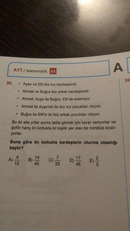 AYT/ Matematik 03
A
32
30. • Ayşe ve Elif ikiz kız kardeşlerdir.
Ahmet ve Buğra ikiz erkek kardeşlerdir.
• Ahmet, Ayşe ile Buğra, Elif ile evleniyor.
• Ahmet ile Ayşe'nin iki ikiz kız çocukları oluyor.
Buğra ile Elif'in iki ikiz erkek çocukları oluyor.
Bu iki aile yıllar sonra tatile gitmek için karar veriyorlar ve
şoför hariç ön koltukta iki kişilik yer olan bir minibüs kirali-
yorlar.
Buna göre ön koltukta kardeşlerin oturma olasılığı
kaçtır?
4
14
B)
45
2
7
C)
33
17
D)
45
E)