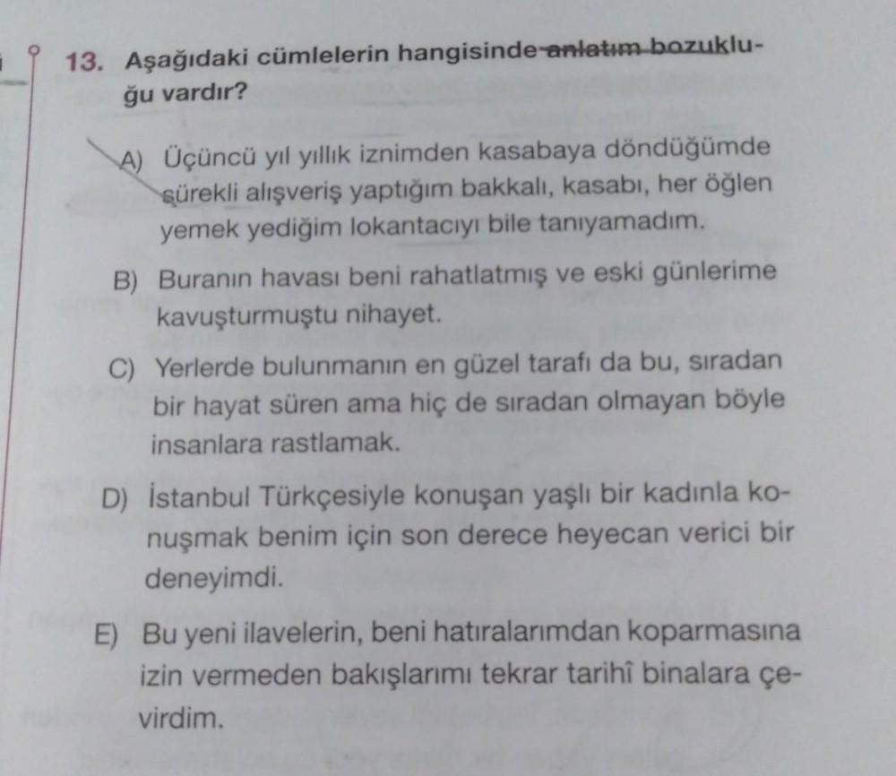 13. Aşağıdaki cümlelerin hangisinde anlatım bozuklu-
ğu vardır?
A) Üçüncü yıl yıllık iznimden kasabaya döndüğümde
sürekli alışveriş yaptığım bakkali, kasabı, her öğlen
yemek yediğim lokantacıyı bile tanıyamadım.
B) Buranın havası beni rahatlatmış ve eski g