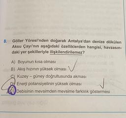 8.
Göller Yöresi'nden doğarak Antalya'dan denize dökülen
Aksu Çayı'nın aşağıdaki özelliklerden hangisi, havzasın-
daki yer şekilleriyle ilişkilendirilemez?
ocenila
A) Boyunun kısa olması
de B) Akış hızının yüksek olması Geld eemal
C) Kuzey - güney doğrultusunda akması
DJ Enerji potansiyelinin yüksek olması
Debisinin mevsimden mevsime farklılık göstermesi
j
simo veisel
