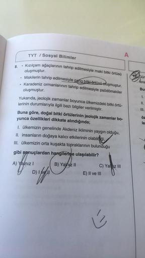 TYT / Sosyal Bilimler
A
8.
Kızılçam ağaçlarının tahrip edilmesiyle maki bitki örtüsü
oluşmuştur.
40. Gür
Makilerin tahrip edilmesiyle garig bitki örtüsü oluşmuştur.
Karadeniz ormanlarının tahrip edilmesiyle psödömakiler
lere
oluşmuştur.
Bu
1.
II.
III.
Yuka