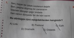 1. Sen, kaçan bir ürkek ceylansın dağda
Ben, peşine düşmüş bir canavarım
İstersen dünyayı çağır imdada
Sen varsın dünyada, bir de ben varım
Bu dörtlüğün türü aşağıdakilerden hangisidir?
A) Lirik
B) Pastoral
C) Epik
D) Dramatik
E) Didaktik
