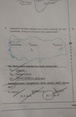 D) I ve III
E LA ve III
6.
Aşağıdaki haritada yaklaşık aynı enlem üzerinde yer alan ! 8.
Çanakkale, Ankara ve Erzurum illeri gösterilmiştir.
Çanakkale
Ankara
Erzurum
Bu illerin iklim koşullarının farklı olmasında:
yükselti,
VI. denize uzaklık,
III. Güneş ışınlarının geliş açısı
özelliklerinden hangilerinin farklı olması etkili olmuş-
tur?
dureli
A) Yalnız
Balnız III
D) Il vett
E) I, II ve III
146