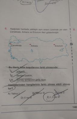 D) I ve III
E LA ve III
6.
Aşağıdaki haritada yaklaşık aynı enlem üzerinde yer alan ! 8.
Çanakkale, Ankara ve Erzurum illeri gösterilmiştir.
Çanakkale
Ankara
Erzurum
Bu illerin iklim koşullarının farklı olmasında:
yükselti,
VI. denize uzaklık,
III. Güneş ışınlarının geliş açısı
özelliklerinden hangilerinin farklı olması etkili olmuş-
tur?
dureli
A) Yalnız
Balnız III
D) Il vett
E) I, II ve III
146
