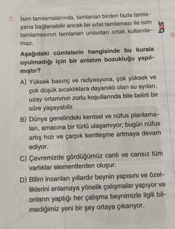 7. İsim tamlamalarında, tamlanan birden fazla tamla-
yana bağlanabilir ancak bir sifat tamlaması ile isim
9
maz.
Aşağıdaki cümlelerin hangisinde bu kurala
uyulmadığı için bir anlatım bozukluğu yapıl-
mıştır?
A) Yüksek basınç ve radyasyona, çok yüksek ve
çok düşük sıcaklıklara dayanıklı olan su ayıları,
uzay ortamının zorlu koşullarında bile belirli bir
süre yaşayabilir.
B) Dünya genelindeki kentsel ve nüfus planlama-
ları, amacına bir türlü ulaşamıyor; bugün nüfus
artış hızı ve çarpık kentleşme artmaya devam
ediyor.
C) Çevremizde gördüğümüz canlı ve cansız tüm
varlıklar elementlerden oluşur.
D) Bilim insanları yıllardır beynin yapısını ve özel-
liklerini anlamaya yönelik çalışmalar yapıyor ve
onların yaptığı her çalışma beynimizle ilgili bil-
mediğimiz yeni bir şey ortaya çıkarıyor.