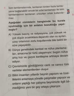 7. İsim tamlamalarında, tamlanan birden fazla tamla-
yana bağlanabilir ancak bir sifat tamlaması ile isim
9
maz.
Aşağıdaki cümlelerin hangisinde bu kurala
uyulmadığı için bir anlatım bozukluğu yapıl-
mıştır?
A) Yüksek basınç ve radyasyona, çok yüksek ve
çok düşük sıcaklıklara dayanıklı olan su ayıları,
uzay ortamının zorlu koşullarında bile belirli bir
süre yaşayabilir.
B) Dünya genelindeki kentsel ve nüfus planlama-
ları, amacına bir türlü ulaşamıyor; bugün nüfus
artış hızı ve çarpık kentleşme artmaya devam
ediyor.
C) Çevremizde gördüğümüz canlı ve cansız tüm
varlıklar elementlerden oluşur.
D) Bilim insanları yıllardır beynin yapısını ve özel-
liklerini anlamaya yönelik çalışmalar yapıyor ve
onların yaptığı her çalışma beynimizle ilgili bil-
mediğimiz yeni bir şey ortaya çıkarıyor.
