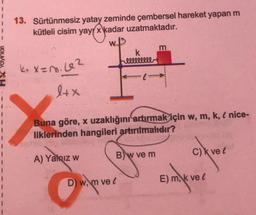 13. Sürtünmesiz yatay zeminde çembersel hareket yapan m
kütleli cisim yay kadar uzatmaktadır.
w
m
k
k. x=n. 62
lllllllll
TIK Yayın
lex
Buna göre, x uzaklığını artırmak için w, m, k, e nice-
liklerinden hangileri artırılmalıdır?
c) avec
A) Yalnız w
Bw ve m
D) w, m vel
E) m, k vel
