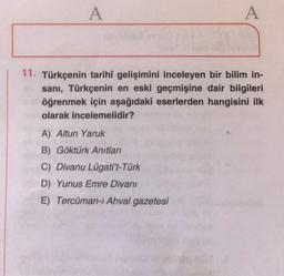 A
A
11. Türkçenin tarihî gelişimini inceleyen bir bilim in-
sanı, Türkçenin en eski geçmişine dair bilgileri
öğrenmek için aşağıdaki eserlerden hangisini ilk
olarak incelemelidir?
A) Altun Yaruk
B) Göktürk Anıtları
C) Divanu Lügati't-Türk
D) Yunus Emre Divanı
E) Tercüman-i Ahval gazetesi