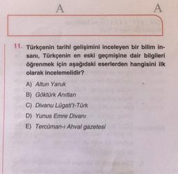 A
A
11. Türkçenin tarihî gelişimini inceleyen bir bilim in-
sanı, Türkçenin en eski geçmişine dair bilgileri
öğrenmek için aşağıdaki eserlerden hangisini ilk
olarak incelemelidir?
A) Altun Yaruk
B) Göktürk Anıtları
C) Divanu Lügati't-Türk
D) Yunus Emre Divanı
E) Tercüman-i Ahval gazetesi
