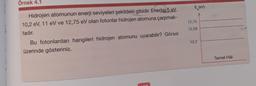 Örnek 4.1
E (EV)
12,75
12,09
Hidrojen atomunun enerji seviyeleri şekildeki gibidir. Enerjisi 5 eV,
10,2 eV, 11 eV ve 12,75 eV olan fotonlar hidrojen atomuna çarpmak-
tadır.
Bu fotonlardan hangileri hidrojen atomunu uyarabilir? Görsel
üzerinde gösteriniz.
10,2
Temel Hal
