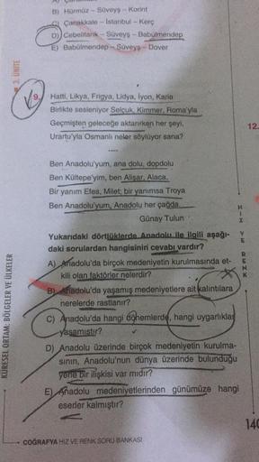 B) Hürmüz - Süveyş -- Korint
Çanakkale - Istanbul - Kerc
D)) Cebelitark - Süveyş - Babülmendep
E) Babülmendep - Süveyş - Dover
3. UNITE
V9
Hatti, Likya, Frigya, Lidya, iyon, Karia
Birlikte sesleniyor Selçuk, Kimmer, Roma'yla
Geçmişten geleceğe aktarırken her şeyi,
Urartu'yla Osmanlı neler söylüyor sana?
12
Ben Anadolu'yum, ana dolu, dopdolu
Ben Kültepe'yim, ben Alişar, Alaca,
Bir yanım Efes, Milet; bir yanımsa Troya
Ben Anadolu'yum, Anadolu her çağda.
Günay Tulun
+
Z
V
E
K
KÜRESEL ORTAM: BÖLGELER VE ÜLKELER
Yukarıdaki dörtlüklerde Anadolu ile ilgili aşağı-
daki sorulardan hangisinin cevabı vardır?
A) Anadolu'da birçok medeniyetin kurulmasında et-
kili olan faktörler nelerdir?
B) Anadolu'da yaşamış medeniyetlere ait kalıntılara
nerelerde rastlanır?
c) Anadolu'da hangi döhemlerde, hangi uygarlıklar
yasamıstır?
D) Anadolu üzerinde birçok medeniyetin kurulma-
sinin, Anadolu'nun dünya üzerinde bulunduğu
yerle bir ilişkisi var mıdır?
E) Anadolu medeniyetlerinden günümüze hangi
eserler kalmıştır?
140
COĞRAFYA HIZ VE RENK SORU BANKASI