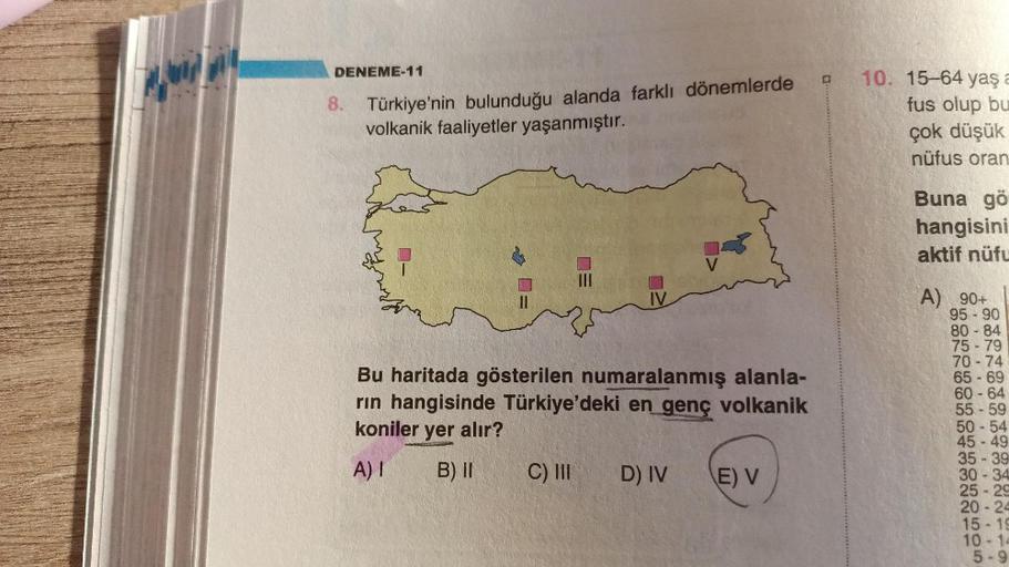 DENEME-11
8. Türkiye'nin bulunduğu alanda farklı dönemlerde
volkanik faaliyetler yaşanmıştır.
10. 15-64 yaşa
fus olup bu
çok düşük
nüfus oran
Buna gö
hangisini
aktif nüfu
EO
11
IV
Bu haritada gösterilen numaralanmış alanla-
rin hangisinde Türkiye'deki en genç volkanik
koniler yer alır?
A) 90+
95 - 90
80 - 84
75 - 79
70 - 74
65 - 69
60 - 64
55 - 59
50 - 54
45 - 49
35 - 39
30-34
25 - 2
20 - 24
15-19
10 - 14
5-9
A)
B) II
C) III
D) IV
E V