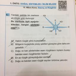 1. ÜNİTE: DOĞAL SİSTEMLER / İKLİM BİLGİSİ
15. Mikro Konu: Basınç ve Rüzgârlar
FCA7A9BC
4.
KB
K
Yandaki şekilde bir merkeze
ait rüzgâr gülü verilmiştir
Bu merkezle ilgili aşağıda-
kilerden hangisi söylene
mez?
KD
B
D
GB
GD
AY Hakim rüzgâr yönü kuzeybatıdır.
B) Bölgenin kuzeyinde yüzey şekilleri güneyine göre daha en-
gebelidir.
C) Doğu ve batı yönlerinden esen rüzgârların toplamı kuzey-
batıdan esen rüzgârlardan fazladır.
D) En az rüzgâr güneydoğudan esmiştir.
E) Doğu ve batıdan esen rüzgâr sayıları birbirine yakındır.