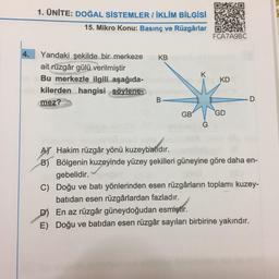 1. ÜNİTE: DOĞAL SİSTEMLER / İKLİM BİLGİSİ
15. Mikro Konu: Basınç ve Rüzgârlar
FCA7A9BC
4.
KB
K
Yandaki şekilde bir merkeze
ait rüzgâr gülü verilmiştir
Bu merkezle ilgili aşağıda-
kilerden hangisi söylene
mez?
KD
B
D
GB
GD
AY Hakim rüzgâr yönü kuzeybatıdır.
B) Bölgenin kuzeyinde yüzey şekilleri güneyine göre daha en-
gebelidir.
C) Doğu ve batı yönlerinden esen rüzgârların toplamı kuzey-
batıdan esen rüzgârlardan fazladır.
D) En az rüzgâr güneydoğudan esmiştir.
E) Doğu ve batıdan esen rüzgâr sayıları birbirine yakındır.
