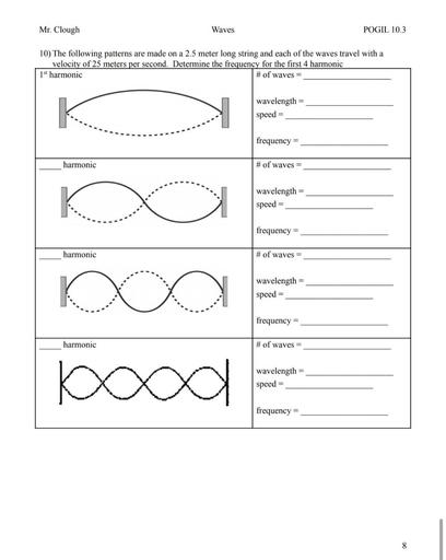 Mr. Clough
Waves
POGIL 10.3
10) The following patterns are made on a 2.5 meter long string and each of the waves travel with a
velocity of 25 meters per second. Determine the frequency for the first 4 harmonic
1st harmonic
# of waves =
wavelength
speed
frequency =
harmonic
# of waves =
K
wavelength
speed
frequency =
harmonic
# of waves =
ko
O
wavelength
speed =
frequency
=
harmonic
# of waves =
ba
wavelength
speed
frequency =
8