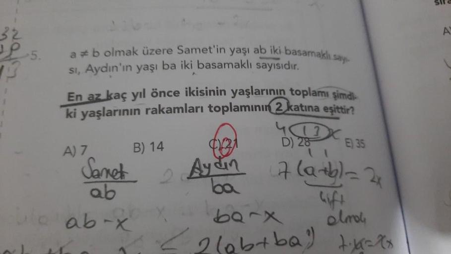 sila
A
ab olmak üzere Samet'in yaşı ab iki basamaklı say
si, Aydın'ın yaşı ba iki basamaklı sayısıdır.
En az kaç yıl önce ikisinin yaşlarının toplamı şimdi
ki yaşlarının rakamları toplamının 2 katına eşittir?
Yox
D) 28
B) 14
E) 35
A) 7
Sanet
ab
2
Aydin 7 l