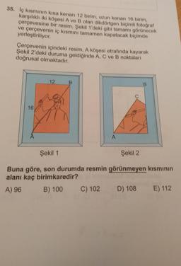 35. Iç kısmının kısa kenan 12 birim, uzun kenari 16 birim,
karşılıklı iki köşesi A ve B olan dikdörtgen biçimli fotoğraf
çerçevesine bir resim, Şekil 1'deki gibi tamamı görünecek
ve çerçevenin iç kısmını tamamen kapatacak biçimde
yerleştiriliyor.
Çerçevenin içindeki resim, A köşesi etrafında kayarak
Şekil 2'deki duruma geldiğinde A, C ve B noktaları
doğrusal olmaktadır.
12
16
A
Şekil 1
Şekil 2
Buna göre, son durumda resmin görünmeyen kısmının
alanı kaç birimkaredir?
A) 96 B) 100 C) 102 D) 108
E) 112