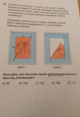 35. Iç kısmının kısa kenan 12 birim, uzun kenari 16 birim,
karşılıklı iki köşesi A ve B olan dikdörtgen biçimli fotoğraf
çerçevesine bir resim, Şekil 1'deki gibi tamamı görünecek
ve çerçevenin iç kısmını tamamen kapatacak biçimde
yerleştiriliyor.
Çerçevenin içindeki resim, A köşesi etrafında kayarak
Şekil 2'deki duruma geldiğinde A, C ve B noktaları
doğrusal olmaktadır.
12
16
A
Şekil 1
Şekil 2
Buna göre, son durumda resmin görünmeyen kısmının
alanı kaç birimkaredir?
A) 96 B) 100 C) 102 D) 108
E) 112
