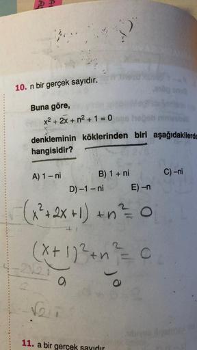 P
10. n bir gerçek sayıdır.
Buna göre,
x2 + 2x + n2 + 1 = 0
denkleminin köklerinden biri aşağıdakilerde
hangisidir?
C) -ni
A) 1 - ni
B) 1 + ni
D) -1 - ni
E) -n
(x² + 2x +1) + n2 = 0
(x + 1)²+ n² = 0
o
Vi
11. a bir gerçek sayıdır