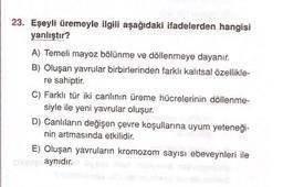 23. Eşeyli üremeyle ilgili aşağıdaki ifadelerden hangisi
yanlıştır?
A) Temeli mayoz bölünme ve döllenmeye dayanır.
B) Oluşan yavrular birbirlerinden farklı kalıtsal özellikle-
re sahiptir.
C) Farklı tür iki canlının üreme hücrelerinin döllenme-
siyle ile yeni yavrular oluşur.
D) Canlıların değişen çevre koşullarına uyum yeteneği-
nin artmasında etkilidir.
E) Oluşan yavruların kromozom sayısı ebeveynleri ile
aynıdır.