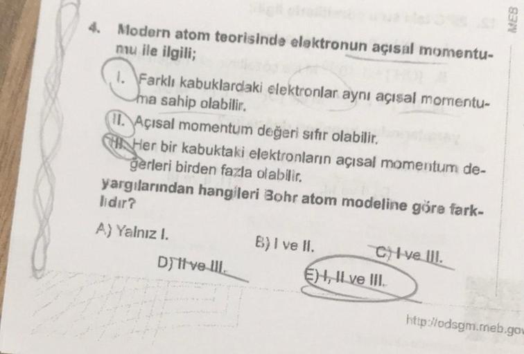 4. Modern atom teorisinde elektronun açısal momentu-
mu ile ilgili;
1. Farklı kabuklardaki elektronlar aynı açısal momentu-
ma sahip olabilir.
(L.
Açısal momentum değeri sıfır olabilir,
CHI Her bir kabuktaki elektronların açısal momentum de-
gerleri birden