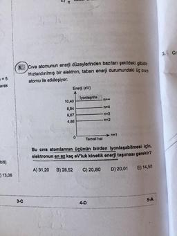 Cr-
5
Civa atomunun enerji düzeylerinden bazıları şekildeki gibidir.
Hızlandırılmış bir elektron, taban enerji durumundaki üç cive
atomu ile etkileşiyor.
= 5
arak
Enerji (eV)
lyonlaşma
n=0
n=4
10,40
8,84
6,67
4,86
n=3
n=2
n=1
0
Temel hal
Bu civa atomlarının üçünün birden iyonlaşabilmesi için,
elektronun en az kaç eV'luk kinetik enerji taşıması gerekir?
biti)
A) 31,20
B) 26,52
C) 20,80
D) 20,01
E) 14,58
) 13,06
3-C
5-A
4-D
