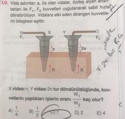 10. Vida adımları a, 2a olan vidalar, özdeş alyen
tarları ile F1, F2 kuvvetleri uygulanarak sabit hızla ar
döndürülüyor. Vidalara etki eden direngen kuvvetle-
rin bileşkesi eşittir.
X
F
F2
S.
But
a
2a
29
F. 25
R
R
X vidası n, Y vidası 2n tur döndürüldüğünde, kuv-
vetlerin yaptıkları işlerin oranı
WA
W2
kaç olur?
A)
4
B)
C) 1
D) 2
E) 4
2