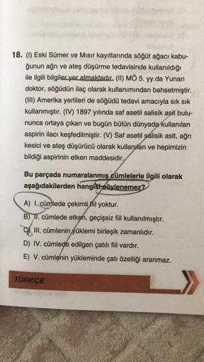 18. (1) Eski Sümer ve Mısır kayıtlarında söğüt ağacı kabu-
ğunun ağrı ve ateş düşürme tedavisinde kullanıldığı
ile ilgili bilgiler yer almaktadır. (II) MÖ 5. yy.da Yunan
doktor, söğüdün ilaç olarak kullanımından bahsetmiştir.
(III) Amerika yerlileri de söğ